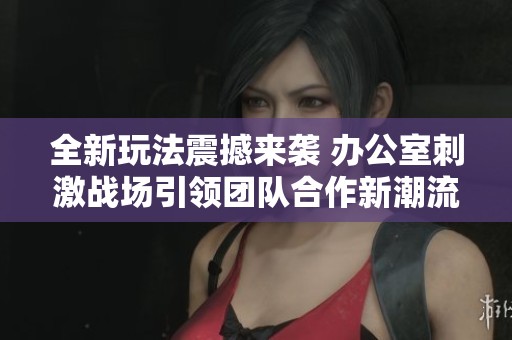 全新玩法震撼来袭 办公室刺激战场引领团队合作新潮流