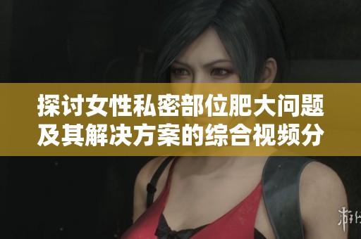 探讨女性私密部位肥大问题及其解决方案的综合视频分享