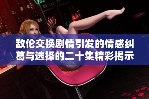 敌伦交换剧情引发的情感纠葛与选择的二十集精彩揭示
