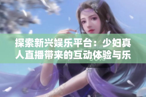 探索新兴娱乐平台：少妇真人直播带来的互动体验与乐趣