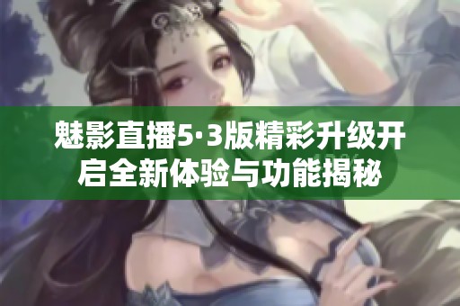 魅影直播5·3版精彩升级开启全新体验与功能揭秘