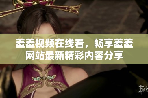 羞羞视频在线看，畅享羞羞网站最新精彩内容分享