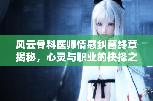 风云骨科医师情感纠葛终章揭秘，心灵与职业的抉择之路