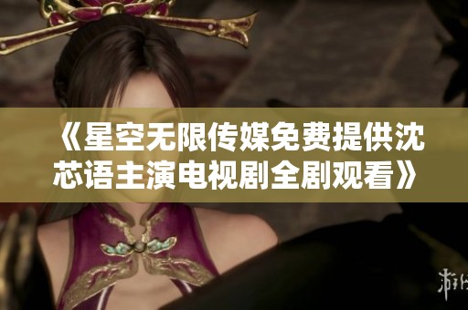 《星空无限传媒免费提供沈芯语主演电视剧全剧观看》