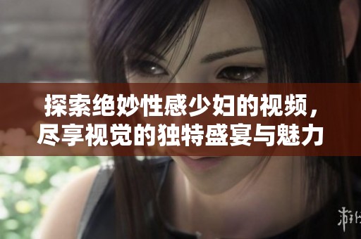 探索绝妙性感少妇的视频，尽享视觉的独特盛宴与魅力