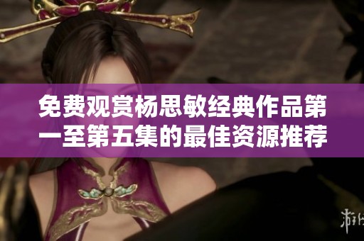 免费观赏杨思敏经典作品第一至第五集的最佳资源推荐