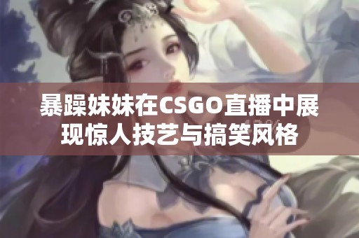 暴躁妹妹在CSGO直播中展现惊人技艺与搞笑风格