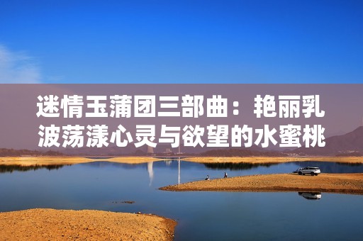 迷情玉蒲团三部曲：艳丽乳波荡漾心灵与欲望的水蜜桃之旅