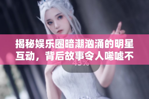 揭秘娱乐圈暗潮汹涌的明星互动，背后故事令人唏嘘不已