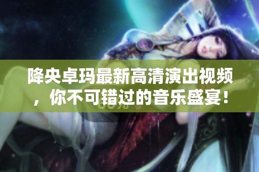 降央卓玛最新高清演出视频，你不可错过的音乐盛宴！