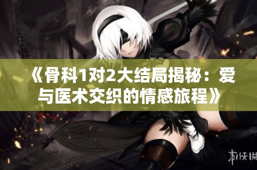 《骨科1对2大结局揭秘：爱与医术交织的情感旅程》