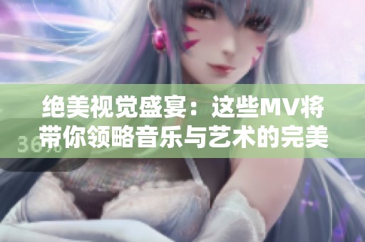 绝美视觉盛宴：这些MV将带你领略音乐与艺术的完美结合