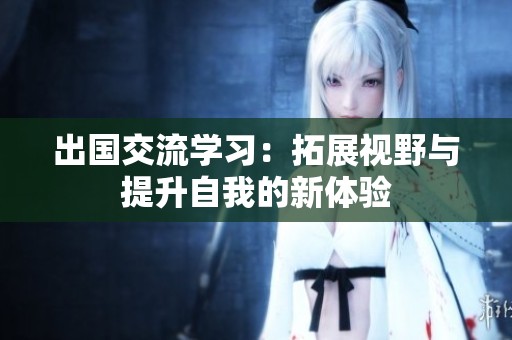 出国交流学习：拓展视野与提升自我的新体验