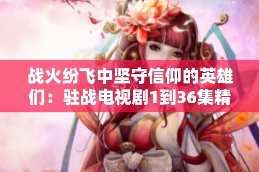 战火纷飞中坚守信仰的英雄们：驻战电视剧1到36集精彩回顾