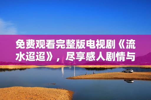 免费观看完整版电视剧《流水迢迢》，尽享感人剧情与精彩表演