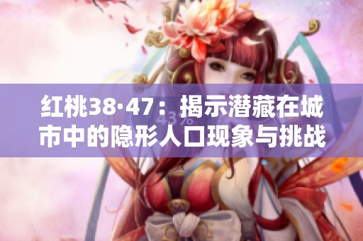 红桃38·47：揭示潜藏在城市中的隐形人口现象与挑战