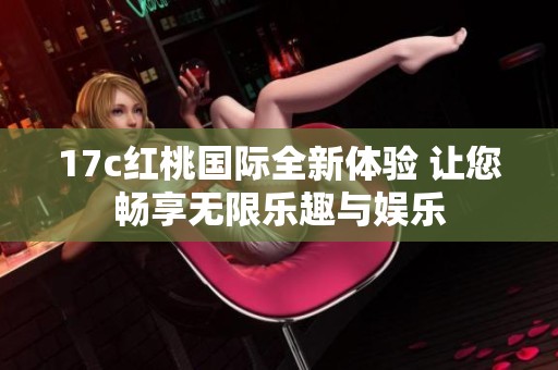 17c红桃国际全新体验 让您畅享无限乐趣与娱乐