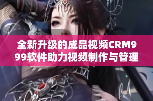 全新升级的成品视频CRM999软件助力视频制作与管理效率提升