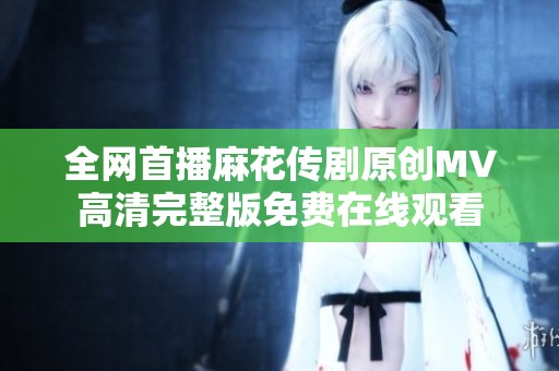 全网首播麻花传剧原创MV高清完整版免费在线观看