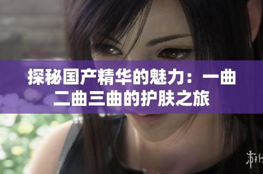 探秘国产精华的魅力：一曲二曲三曲的护肤之旅
