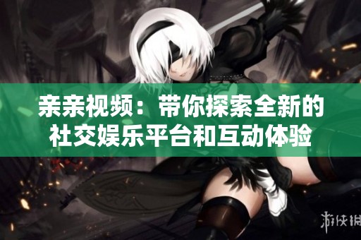 亲亲视频：带你探索全新的社交娱乐平台和互动体验