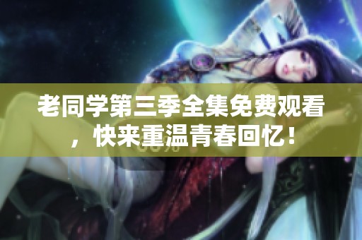 老同学第三季全集免费观看，快来重温青春回忆！