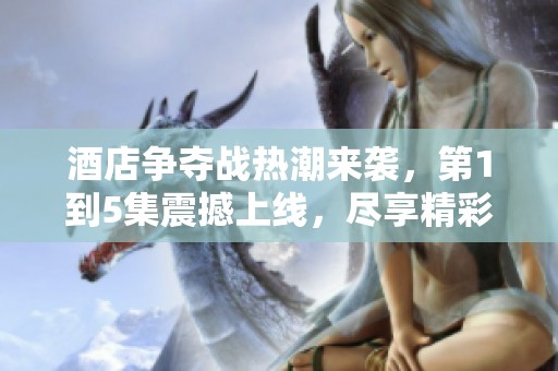酒店争夺战热潮来袭，第1到5集震撼上线，尽享精彩剧情