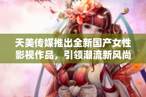 天美传媒推出全新国产女性影视作品，引领潮流新风尚