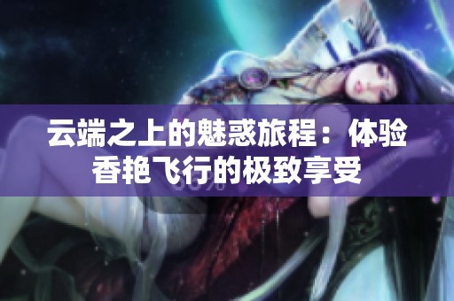 云端之上的魅惑旅程：体验香艳飞行的极致享受