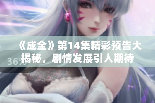 《成全》第14集精彩预告大揭秘，剧情发展引人期待