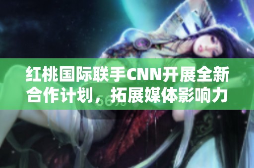 红桃国际联手CNN开展全新合作计划，拓展媒体影响力
