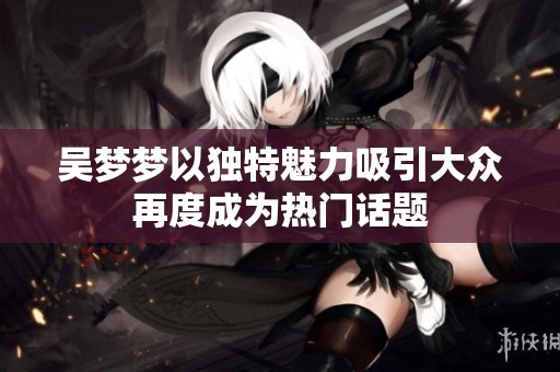 吴梦梦以独特魅力吸引大众再度成为热门话题