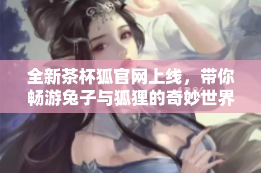 全新茶杯狐官网上线，带你畅游兔子与狐狸的奇妙世界