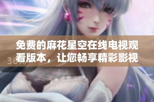 免费的麻花星空在线电视观看版本，让您畅享精彩影视内容