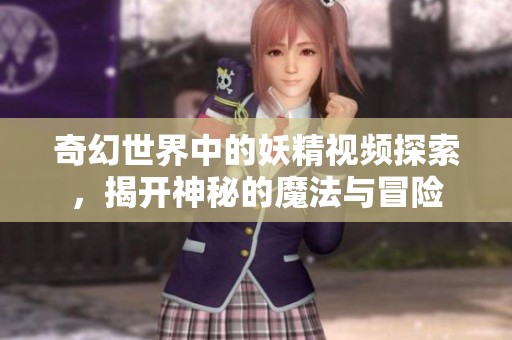 奇幻世界中的妖精视频探索，揭开神秘的魔法与冒险