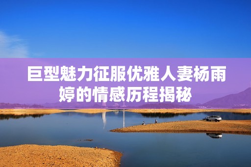 巨型魅力征服优雅人妻杨雨婷的情感历程揭秘
