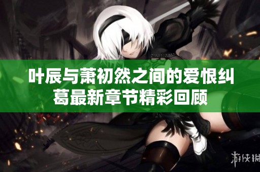 叶辰与萧初然之间的爱恨纠葛最新章节精彩回顾
