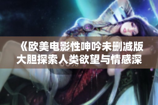 《欧美电影性呻吟未删减版大胆探索人类欲望与情感深度》
