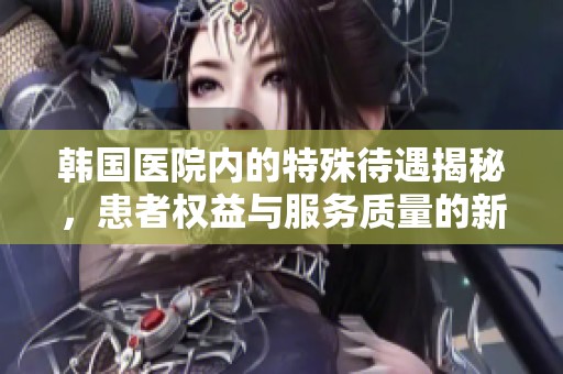 韩国医院内的特殊待遇揭秘，患者权益与服务质量的新标准