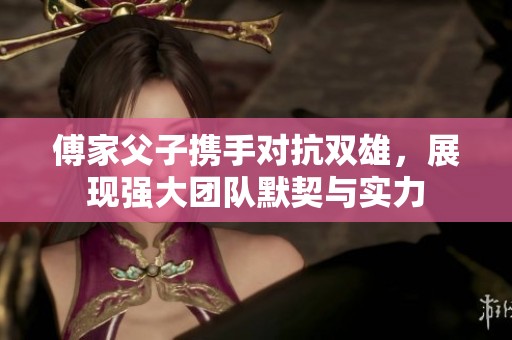 傅家父子携手对抗双雄，展现强大团队默契与实力