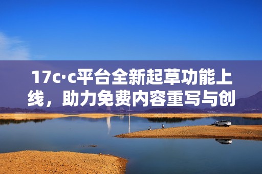 17c·c平台全新起草功能上线，助力免费内容重写与创新