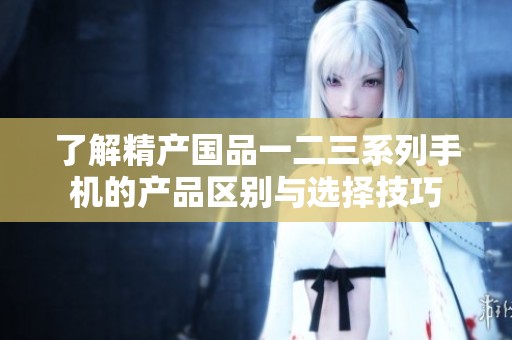 了解精产国品一二三系列手机的产品区别与选择技巧