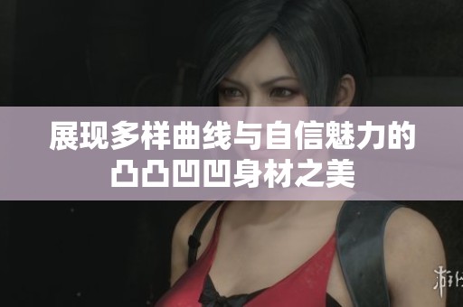 展现多样曲线与自信魅力的凸凸凹凹身材之美