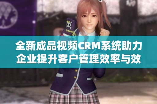 全新成品视频CRM系统助力企业提升客户管理效率与效果