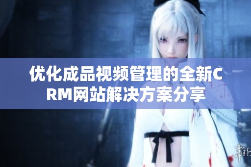 优化成品视频管理的全新CRM网站解决方案分享
