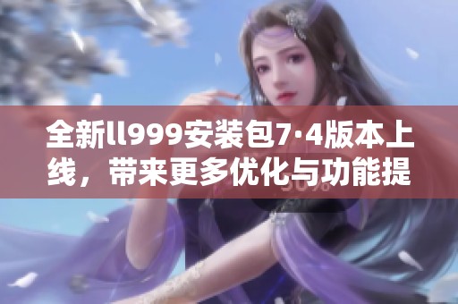 全新ll999安装包7·4版本上线，带来更多优化与功能提升
