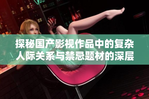 探秘国产影视作品中的复杂人际关系与禁忌题材的深层表现