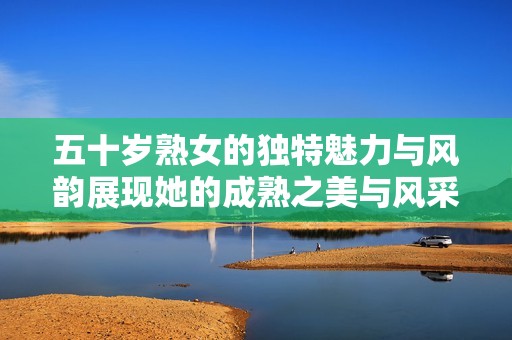 五十岁熟女的独特魅力与风韵展现她的成熟之美与风采
