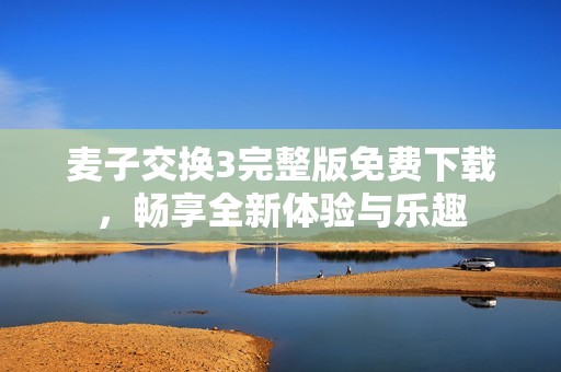麦子交换3完整版免费下载，畅享全新体验与乐趣