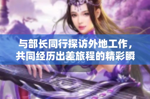 与部长同行探访外地工作，共同经历出差旅程的精彩瞬间